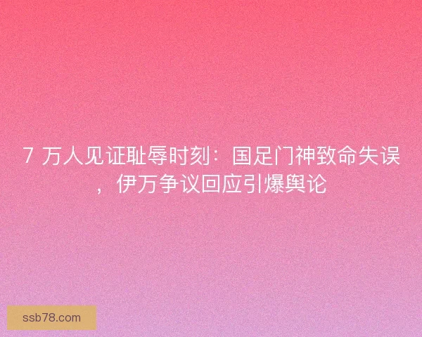 7 万人见证耻辱时刻：国足门神致命失误，伊万争议回应引爆舆论