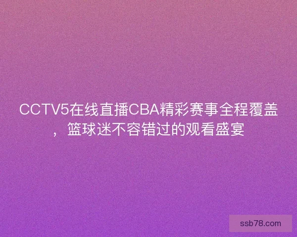 CCTV5在线直播CBA精彩赛事全程覆盖，篮球迷不容错过的观看盛宴
