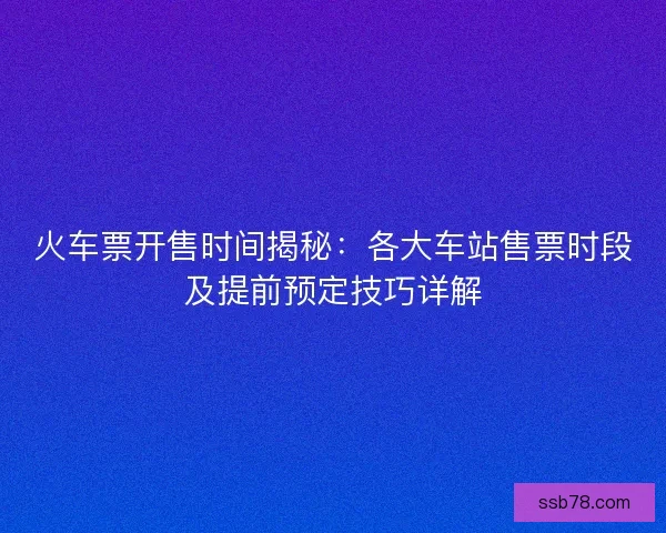 火车票开售时间揭秘：各大车站售票时段及提前预定技巧详解
