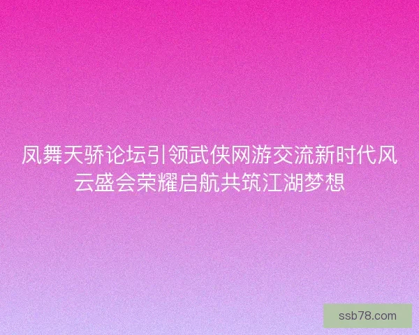 凤舞天骄论坛引领武侠网游交流新时代风云盛会荣耀启航共筑江湖梦想