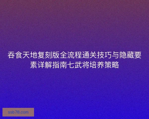 吞食天地复刻版全流程通关技巧与隐藏要素详解指南七武将培养策略
