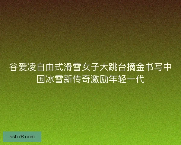 谷爱凌自由式滑雪女子大跳台摘金书写中国冰雪新传奇激励年轻一代