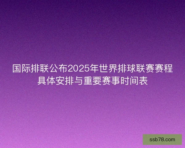 国际排联公布2025年世界排球联赛赛程具体安排与重要赛事时间表