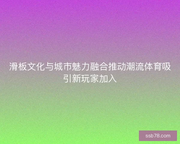 滑板文化与城市魅力融合推动潮流体育吸引新玩家加入