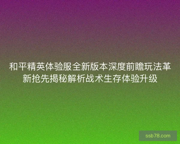 和平精英体验服全新版本深度前瞻玩法革新抢先揭秘解析战术生存体验升级