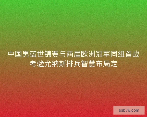 中国男篮世锦赛与两届欧洲冠军同组首战考验尤纳斯排兵智慧布局定