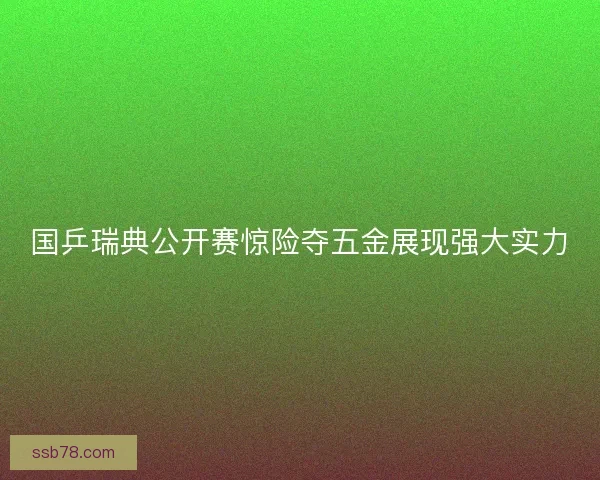 国乒瑞典公开赛惊险夺五金展现强大实力