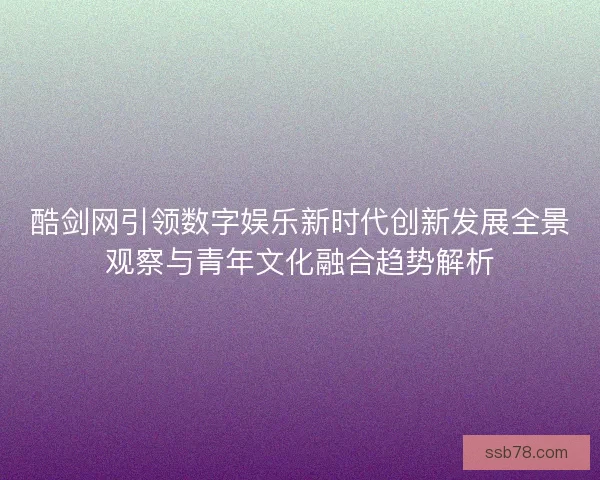 酷剑网引领数字娱乐新时代创新发展全景观察与青年文化融合趋势解析