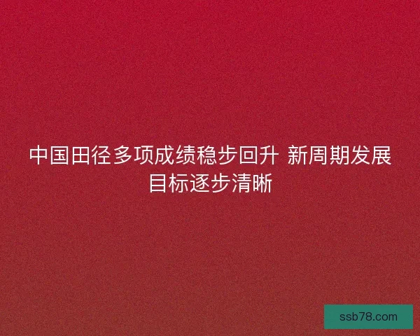 中国田径多项成绩稳步回升 新周期发展目标逐步清晰