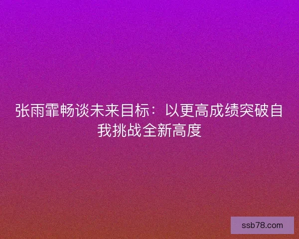 张雨霏畅谈未来目标：以更高成绩突破自我挑战全新高度