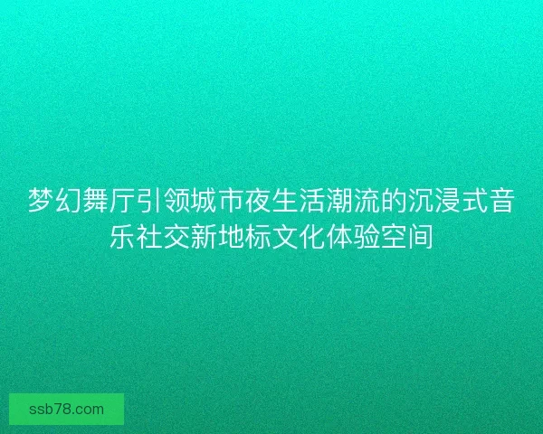 梦幻舞厅引领城市夜生活潮流的沉浸式音乐社交新地标文化体验空间