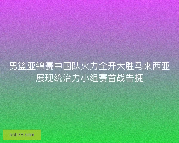 男篮亚锦赛中国队火力全开大胜马来西亚展现统治力小组赛首战告捷